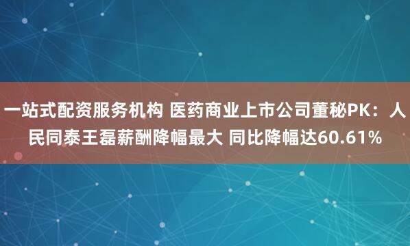 一站式配资服务机构 医药商业上市公司董秘PK：人民同泰王磊薪酬降幅最大 同比降幅达60.61%