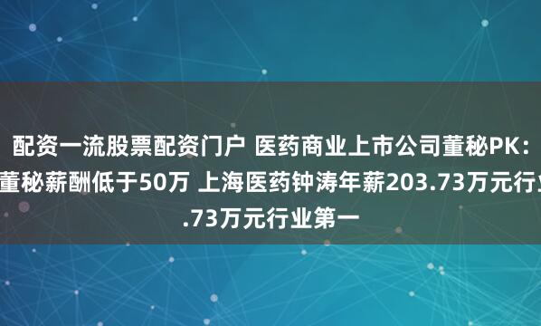 配资一流股票配资门户 医药商业上市公司董秘PK：超4成董秘薪酬低于50万 上海医药钟涛年薪203.73万元行业第一