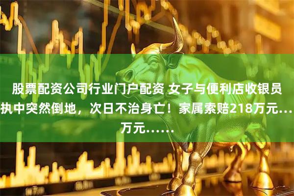 股票配资公司行业门户配资 女子与便利店收银员争执中突然倒地，次日不治身亡！家属索赔218万元……