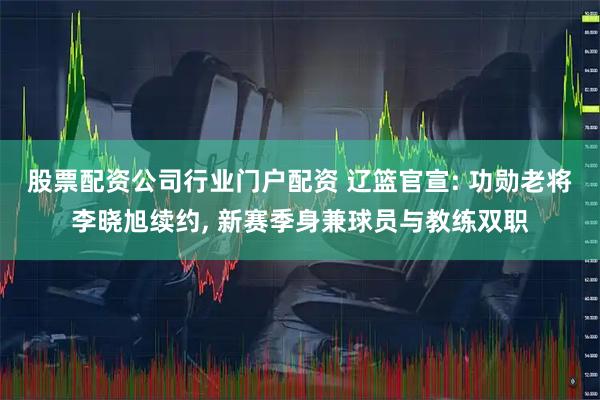 股票配资公司行业门户配资 辽篮官宣: 功勋老将李晓旭续约, 新赛季身兼球员与教练双职