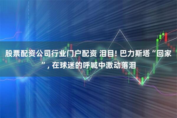 股票配资公司行业门户配资 泪目! 巴力斯塔“回家”, 在球迷的呼喊中激动落泪