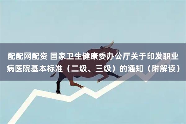 配配网配资 国家卫生健康委办公厅关于印发职业病医院基本标准（二级、三级）的通知（附解读）