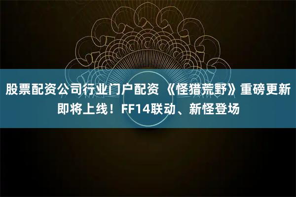 股票配资公司行业门户配资 《怪猎荒野》重磅更新即将上线！FF14联动、新怪登场