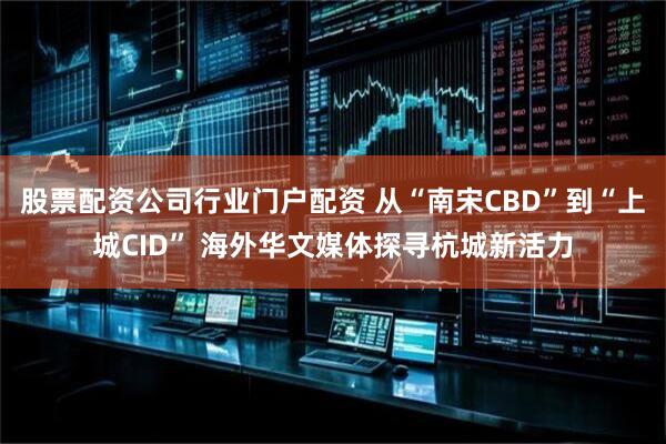 股票配资公司行业门户配资 从“南宋CBD”到“上城CID” 海外华文媒体探寻杭城新活力