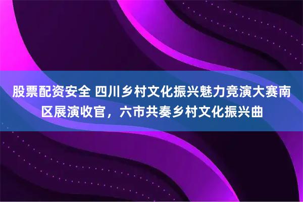 股票配资安全 四川乡村文化振兴魅力竞演大赛南区展演收官，六市共奏乡村文化振兴曲