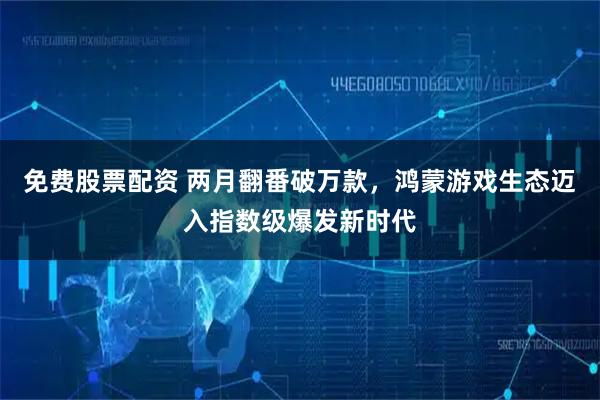 免费股票配资 两月翻番破万款，鸿蒙游戏生态迈入指数级爆发新时代