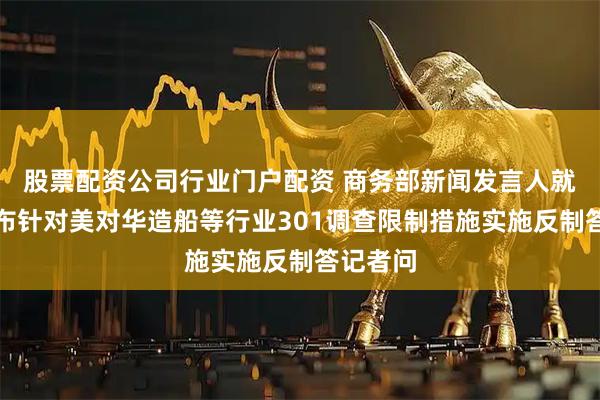 股票配资公司行业门户配资 商务部新闻发言人就中方宣布针对美对华造船等行业301调查限制措施实施反制答记者问