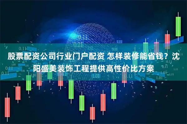 股票配资公司行业门户配资 怎样装修能省钱？沈阳盛美装饰工程提供高性价比方案