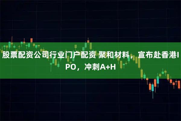 股票配资公司行业门户配资 聚和材料，宣布赴香港IPO，冲刺A+H