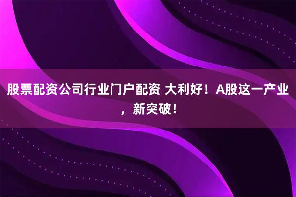 股票配资公司行业门户配资 大利好！A股这一产业，新突破！