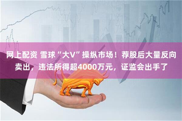 网上配资 雪球“大V”操纵市场！荐股后大量反向卖出，违法所得超4000万元，证监会出手了