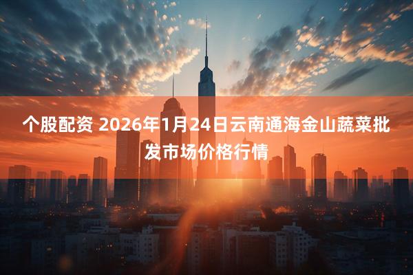 个股配资 2026年1月24日云南通海金山蔬菜批发市场价格行情