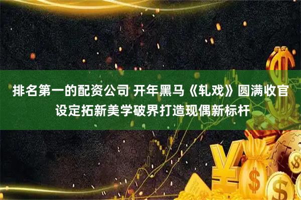 排名第一的配资公司 开年黑马《轧戏》圆满收官 设定拓新美学破界打造现偶新标杆
