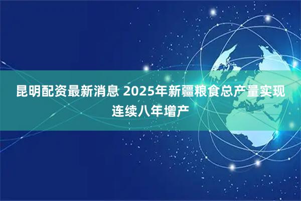 昆明配资最新消息 2025年新疆粮食总产量实现连续八年增产