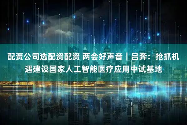 配资公司选配资配资 两会好声音｜吕奔：抢抓机遇建设国家人工智能医疗应用中试基地