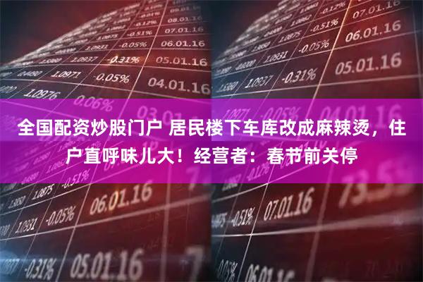 全国配资炒股门户 居民楼下车库改成麻辣烫，住户直呼味儿大！经营者：春节前关停