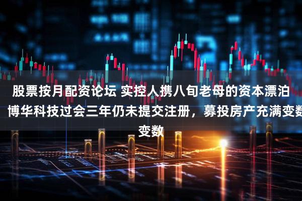 股票按月配资论坛 实控人携八旬老母的资本漂泊：博华科技过会三年仍未提交注册，募投房产充满变数