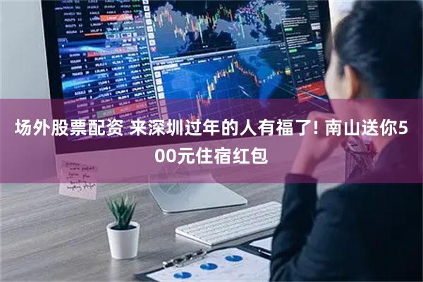 场外股票配资 来深圳过年的人有福了! 南山送你500元住宿红包