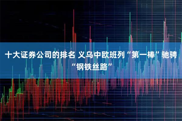 十大证券公司的排名 义乌中欧班列“第一棒”驰骋“钢铁丝路”
