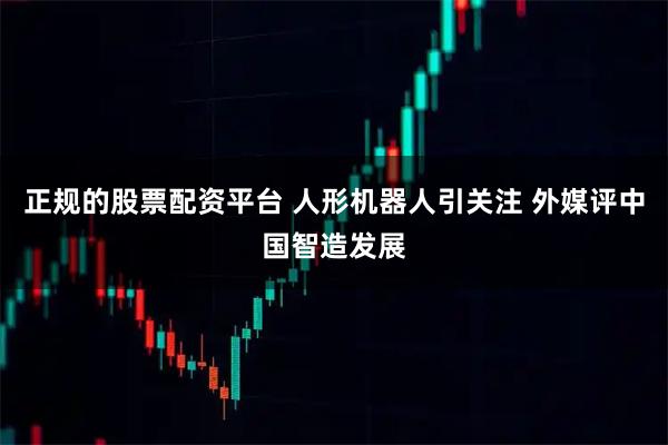 正规的股票配资平台 人形机器人引关注 外媒评中国智造发展