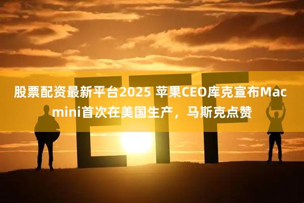 股票配资最新平台2025 苹果CEO库克宣布Mac mini首次在美国生产，马斯克点赞