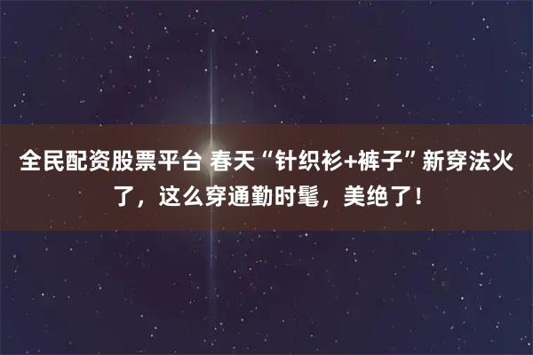 全民配资股票平台 春天“针织衫+裤子”新穿法火了，这么穿通勤时髦，美绝了！