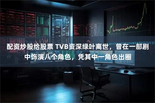 配资炒股给股票 TVB资深绿叶离世，曾在一部剧中饰演八个角色，凭其中一角色出圈