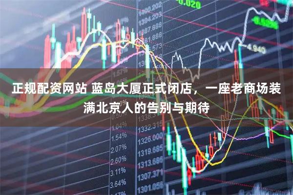 正规配资网站 蓝岛大厦正式闭店，一座老商场装满北京人的告别与期待
