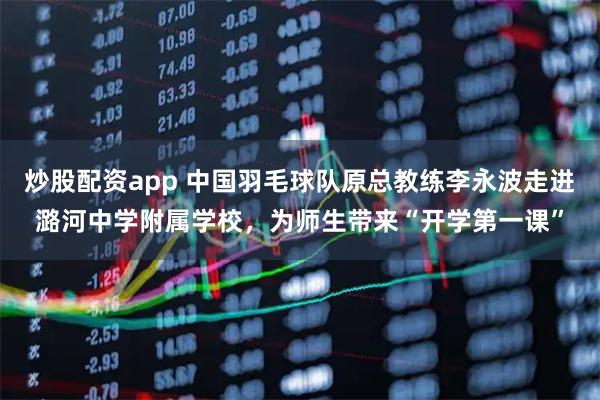 炒股配资app 中国羽毛球队原总教练李永波走进潞河中学附属学校，为师生带来“开学第一课”