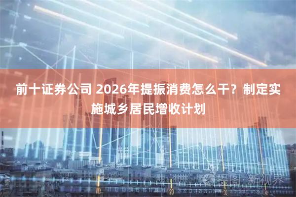 前十证券公司 2026年提振消费怎么干？制定实施城乡居民增收计划