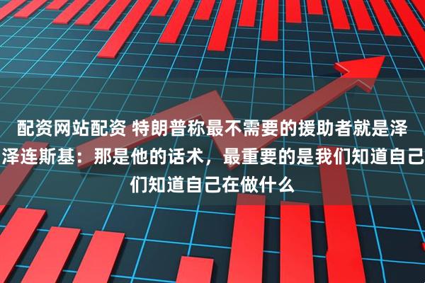 配资网站配资 特朗普称最不需要的援助者就是泽连斯基，泽连斯基：那是他的话术，最重要的是我们知道自己在做什么