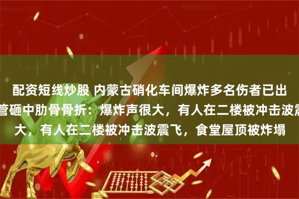 配资短线炒股 内蒙古硝化车间爆炸多名伤者已出院，58岁老员工被钢管砸中肋骨骨折：爆炸声很大，有人在二楼被冲击波震飞，食堂屋顶被炸塌