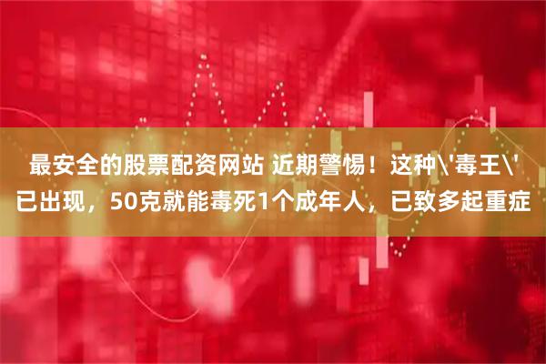 最安全的股票配资网站 近期警惕！这种'毒王'已出现，50克就能毒死1个成年人，已致多起重症