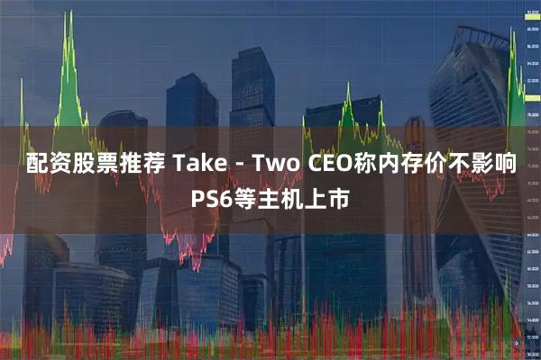 配资股票推荐 Take - Two CEO称内存价不影响PS6等主机上市