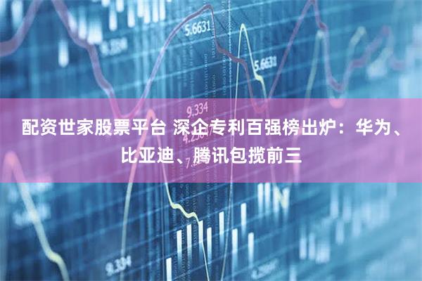 配资世家股票平台 深企专利百强榜出炉：华为、比亚迪、腾讯包揽前三