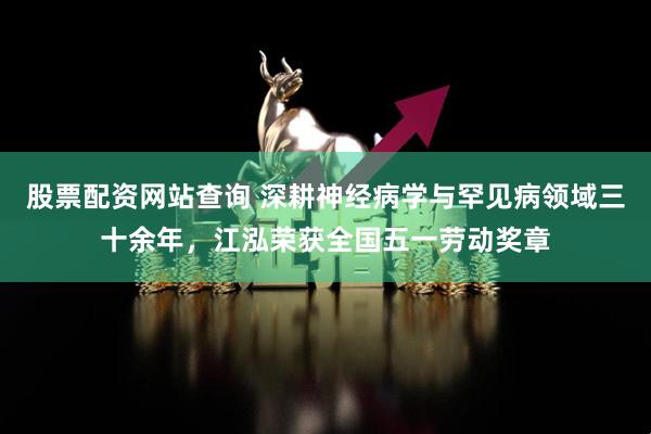 股票配资网站查询 深耕神经病学与罕见病领域三十余年，江泓荣获全国五一劳动奖章