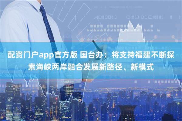 配资门户app官方版 国台办：将支持福建不断探索海峡两岸融合发展新路径、新模式