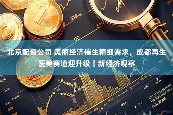 北京配资公司 美丽经济催生精细需求，成都再生医美赛道迎升级丨新经济观察