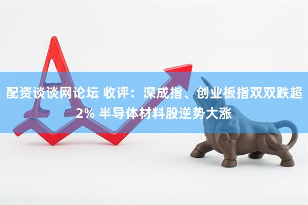 配资谈谈网论坛 收评：深成指、创业板指双双跌超2% 半导体材料股逆势大涨