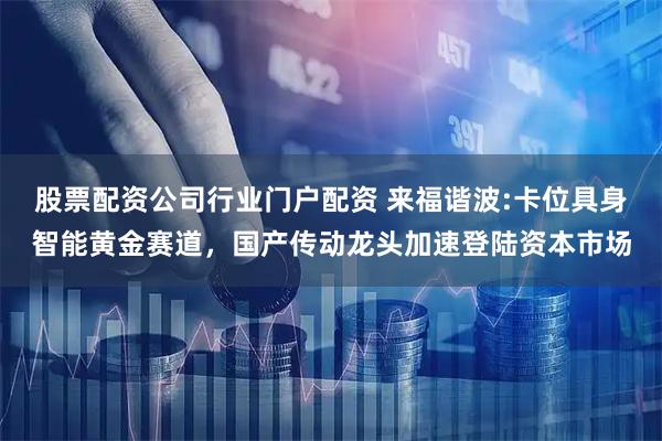 股票配资公司行业门户配资 来福谐波:卡位具身智能黄金赛道，国产传动龙头加速登陆资本市场