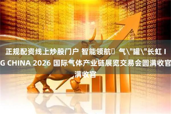 正规配资线上炒股门户 智能领航・气＂罐＂长虹 IG CHINA 2026 国际气体产业链展览交易会圆满收官